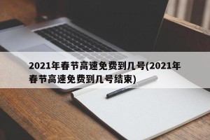 2021年春节高速免费到几号(2021年春节高速免费到几号结束)