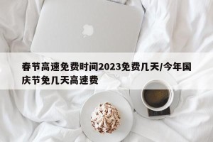 春节高速免费时间2023免费几天/今年国庆节免几天高速费