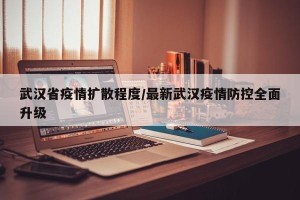 武汉省疫情扩散程度/最新武汉疫情防控全面升级
