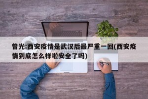 曾光:西安疫情是武汉后最严重一回(西安疫情到底怎么样啦安全了吗)