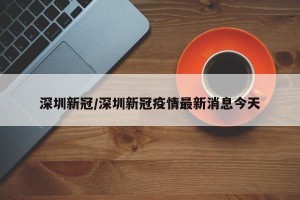 深圳新冠/深圳新冠疫情最新消息今天