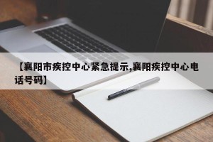 【襄阳市疾控中心紧急提示,襄阳疾控中心电话号码】
