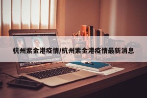 杭州紫金港疫情/杭州紫金港疫情最新消息