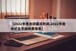 【2022冬奥会闭幕式时间,2022冬奥会纪念币回收费用表】