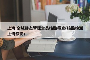 上海:全域静态管理全员核酸筛查(核酸检测上海静安)