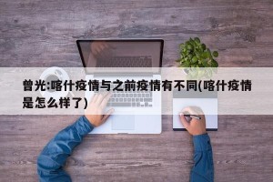 曾光:喀什疫情与之前疫情有不同(喀什疫情是怎么样了)