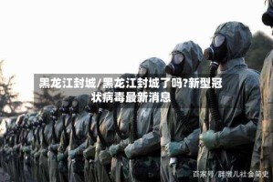 黑龙江封城/黑龙江封城了吗?新型冠状病毒最新消息