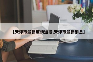 【天津市最新疫情通报,天津市最新消息】