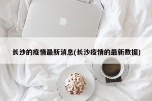 长沙的疫情最新消息(长沙疫情的最新数据)