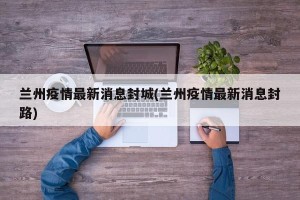 兰州疫情最新消息封城(兰州疫情最新消息封路)