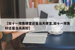 【双十一预售便宜还是当天便宜,双十一预售好还是当天买好】