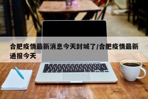 合肥疫情最新消息今天封城了/合肥疫情最新通报今天