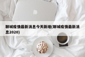 聊城疫情最新消息今天新增(聊城疫情最新消息2020)