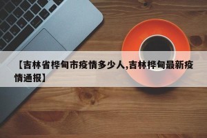 【吉林省桦甸市疫情多少人,吉林桦甸最新疫情通报】
