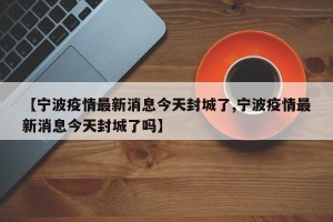 【宁波疫情最新消息今天封城了,宁波疫情最新消息今天封城了吗】