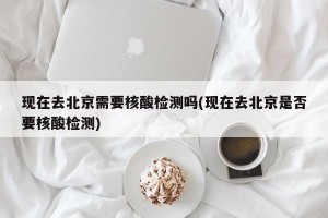 现在去北京需要核酸检测吗(现在去北京是否要核酸检测)
