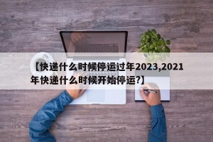 【快递什么时候停运过年2023,2021年快递什么时候开始停运?】