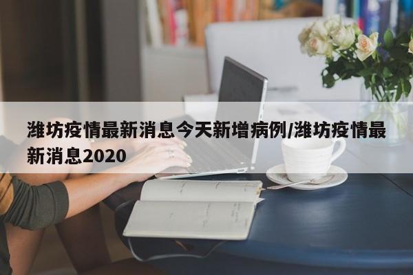 潍坊疫情最新消息今天新增病例/潍坊疫情最新消息2020