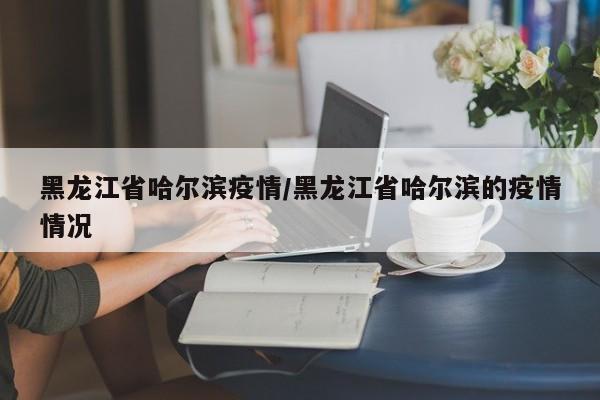 黑龙江省哈尔滨疫情/黑龙江省哈尔滨的疫情情况