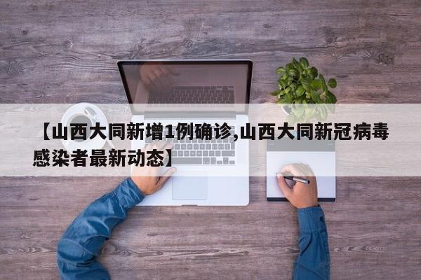 【山西大同新增1例确诊,山西大同新冠病毒感染者最新动态】